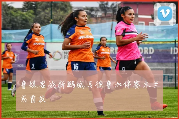 鲁媒客战新鹏城马德鲁加停赛木兰或首发