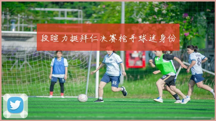 段暄力挺拜仁决赛枪手球迷身份