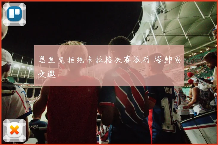恩里克拒绝卡拉格决赛派对 塔帅或受邀