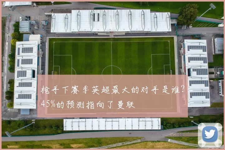 枪手下赛季英超最大的对手是谁？45%的预测指向了曼联
